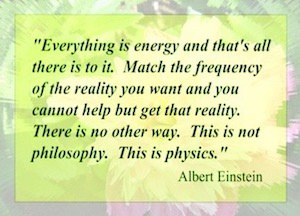 "Everything is energy and that's all there is to it. Match the frequency of the reality you want and you cannot help but get that reality. There is no other way. This is not philosophy. This is physics." Albert Einstein